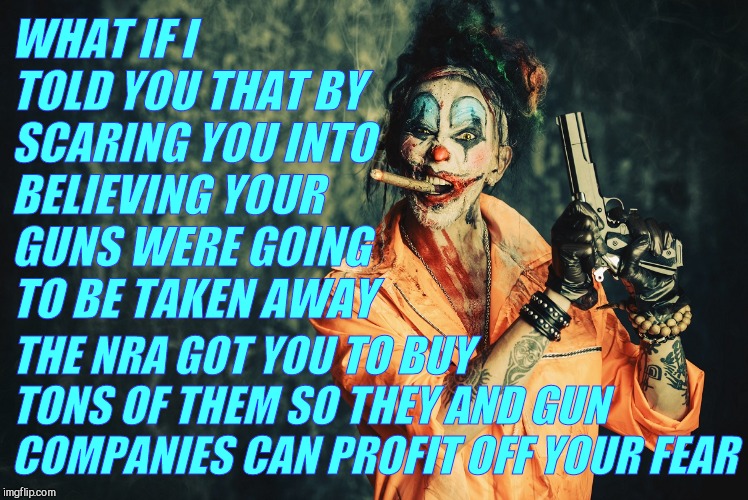 w | WHAT IF I TOLD YOU THAT BY SCARING YOU INTO BELIEVING YOUR GUNS WERE GOING  TO BE TAKEN AWAY THE NRA GOT YOU TO BUY TONS OF THEM SO THEY AND | made w/ Imgflip meme maker