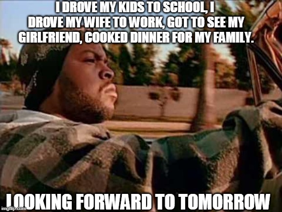 Today Was A Good Day | I DROVE MY KIDS TO SCHOOL, I DROVE MY WIFE TO WORK, GOT TO SEE MY GIRLFRIEND, COOKED DINNER FOR MY FAMILY. LOOKING FORWARD TO TOMORROW | image tagged in memes,today was a good day | made w/ Imgflip meme maker