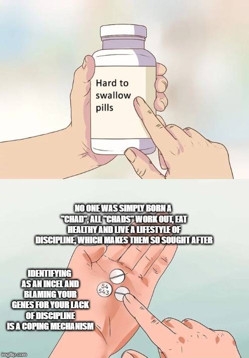 Hard To Swallow Pills Meme | NO ONE WAS SIMPLY BORN A "CHAD", ALL "CHADS" WORK OUT, EAT HEALTHY AND LIVE A LIFESTYLE OF DISCIPLINE, WHICH MAKES THEM SO SOUGHT AFTER; IDENTIFYING AS AN INCEL AND BLAMING YOUR GENES FOR YOUR LACK OF DISCIPLINE IS A COPING MECHANISM | image tagged in memes,hard to swallow pills,IncelTears | made w/ Imgflip meme maker