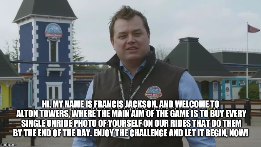 Francis Jackson welcomes you to a challenge! | HI, MY NAME IS FRANCIS JACKSON, AND WELCOME TO ALTON TOWERS, WHERE THE MAIN AIM OF THE GAME IS TO BUY EVERY SINGLE ONRIDE PHOTO OF YOURSELF ON OUR RIDES THAT DO THEM BY THE END OF THE DAY. ENJOY THE CHALLENGE AND LET IT BEGIN, NOW! | image tagged in alton towers,francis jackson | made w/ Imgflip meme maker