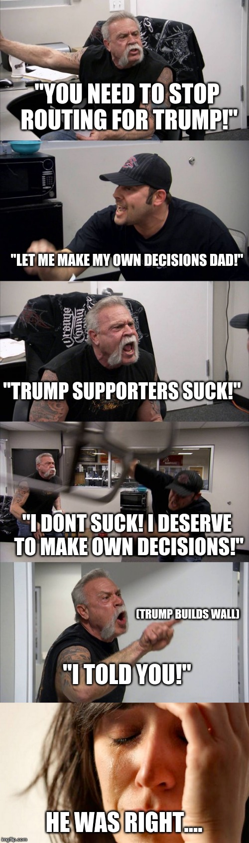 "YOU NEED TO STOP ROUTING FOR TRUMP!"; "LET ME MAKE MY OWN DECISIONS DAD!"; "TRUMP SUPPORTERS SUCK!"; "I DONT SUCK! I DESERVE TO MAKE OWN DECISIONS!"; (TRUMP BUILDS WALL); "I TOLD YOU!"; HE WAS RIGHT.... | image tagged in memes,american chopper argument | made w/ Imgflip meme maker
