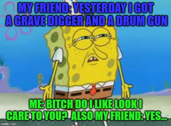 nigga I don't care | MY FRIEND: YESTERDAY I GOT A GRAVE DIGGER AND A DRUM GUN; ME: BITCH DO I LIKE LOOK I CARE TO YOU?

ALSO MY FRIEND: YES... | image tagged in nigga i don't care | made w/ Imgflip meme maker