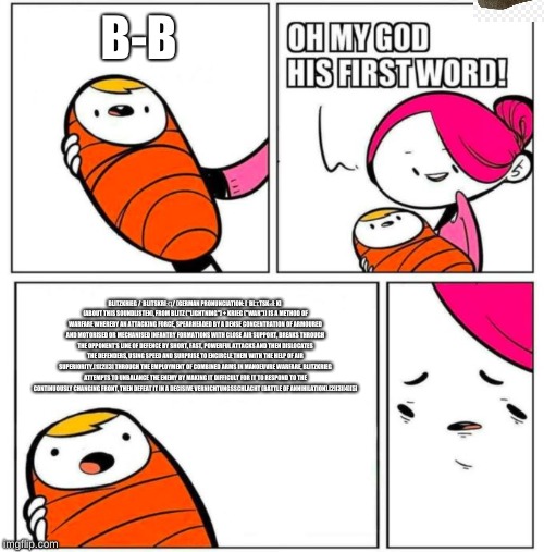 OMG His First Word! | B-B; BLITZKRIEG /ˈBLITSKRIːꞬ/ (GERMAN PRONUNCIATION: [ˈBLꞮTSKʁIːK] (ABOUT THIS SOUNDLISTEN), FROM BLITZ ("LIGHTNING") + KRIEG ("WAR")) IS A METHOD OF WARFARE WHEREBY AN ATTACKING FORCE, SPEARHEADED BY A DENSE CONCENTRATION OF ARMOURED AND MOTORISED OR MECHANISED INFANTRY FORMATIONS WITH CLOSE AIR SUPPORT, BREAKS THROUGH THE OPPONENT'S LINE OF DEFENCE BY SHORT, FAST, POWERFUL ATTACKS AND THEN DISLOCATES THE DEFENDERS, USING SPEED AND SURPRISE TO ENCIRCLE THEM WITH THE HELP OF AIR SUPERIORITY.[1][2][3] THROUGH THE EMPLOYMENT OF COMBINED ARMS IN MANOEUVRE WARFARE, BLITZKRIEG ATTEMPTS TO UNBALANCE THE ENEMY BY MAKING IT DIFFICULT FOR IT TO RESPOND TO THE CONTINUOUSLY CHANGING FRONT, THEN DEFEAT IT IN A DECISIVE VERNICHTUNGSSCHLACHT (BATTLE OF ANNIHILATION).[2][3][4][5] | image tagged in omg his first word | made w/ Imgflip meme maker