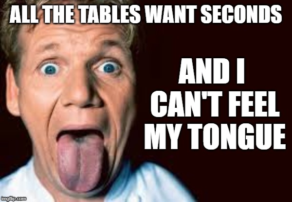 ALL THE TABLES WANT SECONDS AND I CAN'T FEEL MY TONGUE | made w/ Imgflip meme maker