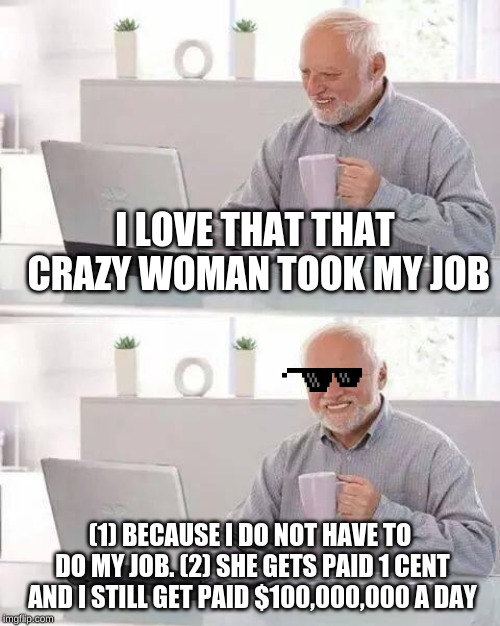 Oh Crazy Woman | I LOVE THAT THAT CRAZY WOMAN TOOK MY JOB; (1) BECAUSE I DO NOT HAVE TO DO MY JOB. (2) SHE GETS PAID 1 CENT AND I STILL GET PAID $100,000,000 A DAY | image tagged in memes,hide the pain harold | made w/ Imgflip meme maker