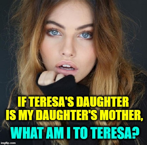 Geniuses Only, Please! | IF TERESA'S DAUGHTER IS MY DAUGHTER'S MOTHER, WHAT AM I TO TERESA? | image tagged in vince vance,riddle me this,riddles and brainteasers,the riddler,stumper,mystery | made w/ Imgflip meme maker