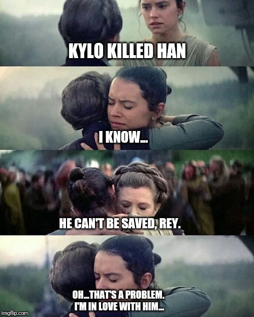 leia rey hug | KYLO KILLED HAN; I KNOW... HE CAN'T BE SAVED, REY. OH...THAT'S A PROBLEM. I'M IN LOVE WITH HIM... | image tagged in leia rey hug | made w/ Imgflip meme maker