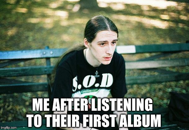 First World Metal Problems | ME AFTER LISTENING TO THEIR FIRST ALBUM | image tagged in first world metal problems | made w/ Imgflip meme maker