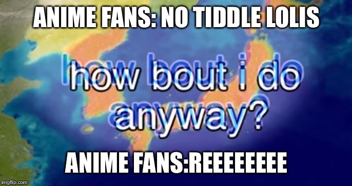 How bout I do anyway | ANIME FANS: NO TIDDLE LOLIS; ANIME FANS:REEEEEEEE | image tagged in how bout i do anyway | made w/ Imgflip meme maker