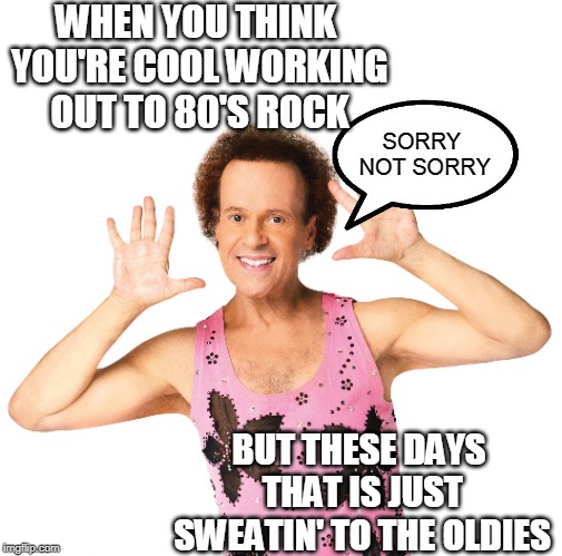 Richard Simmons you’re gay | WHEN YOU THINK YOU'RE COOL WORKING OUT TO 80'S ROCK; SORRY NOT SORRY; BUT THESE DAYS THAT IS JUST SWEATIN' TO THE OLDIES | image tagged in richard simmons youre gay | made w/ Imgflip meme maker
