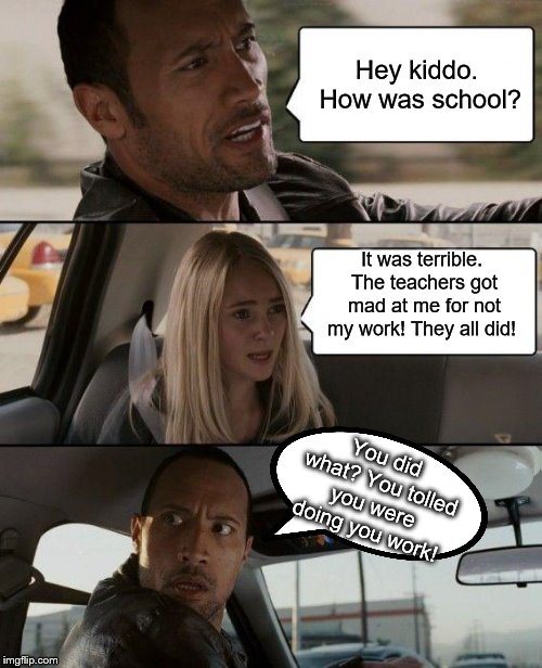 The Rock Driving Meme | Hey kiddo. How was school? It was terrible. The teachers got mad at me for not my work! They all did! You did what? You tolled you were doing you work! | image tagged in memes,the rock driving | made w/ Imgflip meme maker