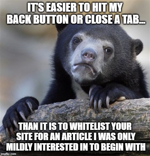 Confession Bear Meme | IT'S EASIER TO HIT MY BACK BUTTON OR CLOSE A TAB... THAN IT IS TO WHITELIST YOUR SITE FOR AN ARTICLE I WAS ONLY MILDLY INTERESTED IN TO BEGIN WITH | image tagged in memes,confession bear,AdviceAnimals | made w/ Imgflip meme maker