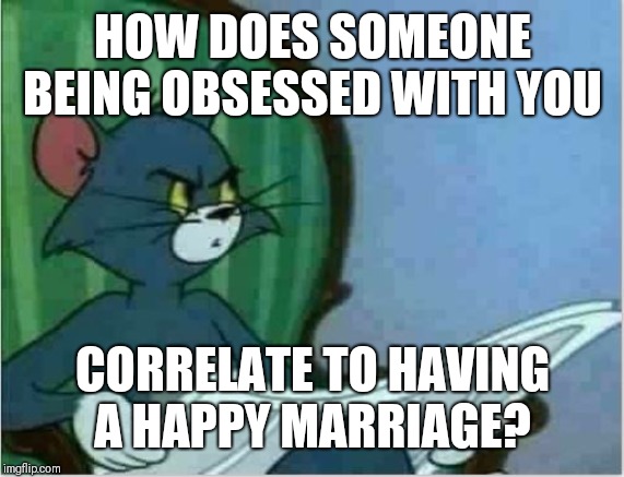 Interrupting Tom's Read | HOW DOES SOMEONE BEING OBSESSED WITH YOU CORRELATE TO HAVING A HAPPY MARRIAGE? | image tagged in interrupting tom's read | made w/ Imgflip meme maker