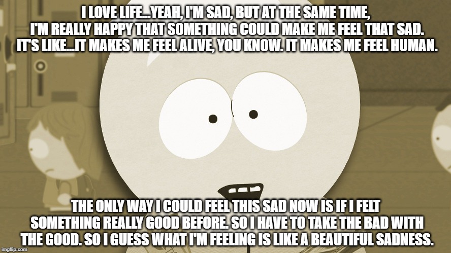 I LOVE LIFE...YEAH, I'M SAD, BUT AT THE SAME TIME, I'M REALLY HAPPY THAT SOMETHING COULD MAKE ME FEEL THAT SAD. IT'S LIKE...IT MAKES ME FEEL ALIVE, YOU KNOW. IT MAKES ME FEEL HUMAN. THE ONLY WAY I COULD FEEL THIS SAD NOW IS IF I FELT SOMETHING REALLY GOOD BEFORE. SO I HAVE TO TAKE THE BAD WITH THE GOOD. SO I GUESS WHAT I'M FEELING IS LIKE A BEAUTIFUL SADNESS. | made w/ Imgflip meme maker