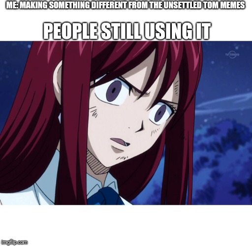 Unsettled Erza |  ME: MAKING SOMETHING DIFFERENT FROM THE UNSETTLED TOM MEMES; PEOPLE STILL USING IT | image tagged in unsettled erza | made w/ Imgflip meme maker