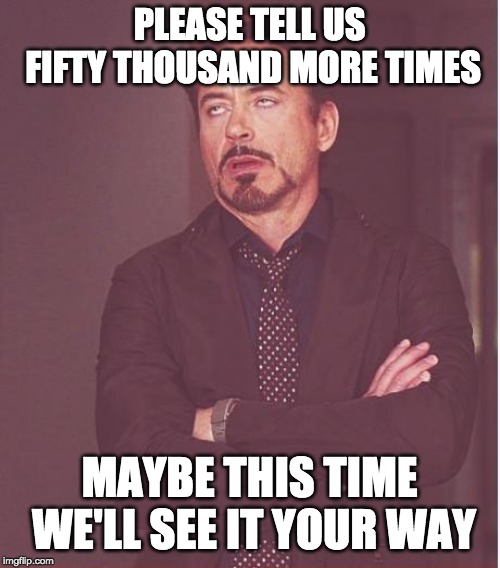 Face You Make Robert Downey Jr Meme | PLEASE TELL US FIFTY THOUSAND MORE TIMES MAYBE THIS TIME WE'LL SEE IT YOUR WAY | image tagged in memes,face you make robert downey jr | made w/ Imgflip meme maker