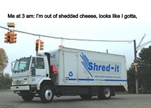 Shredded cheese | Me at 3 am: I’m out of shedded cheese, looks like I gotta, | image tagged in cheese | made w/ Imgflip meme maker