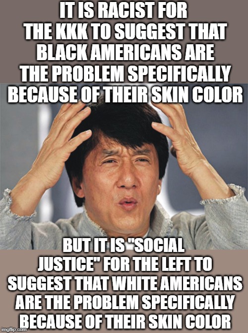 The far-left has become everything they claim they are against. | IT IS RACIST FOR THE KKK TO SUGGEST THAT BLACK AMERICANS ARE THE PROBLEM SPECIFICALLY BECAUSE OF THEIR SKIN COLOR; BUT IT IS "SOCIAL JUSTICE" FOR THE LEFT TO SUGGEST THAT WHITE AMERICANS ARE THE PROBLEM SPECIFICALLY BECAUSE OF THEIR SKIN COLOR | image tagged in jackie chan confused | made w/ Imgflip meme maker
