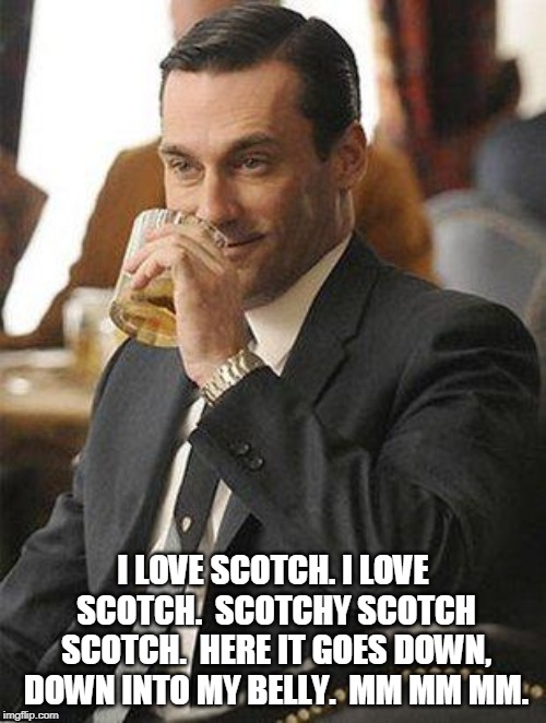 Don Draper Drinking | I LOVE SCOTCH. I LOVE SCOTCH.  SCOTCHY SCOTCH SCOTCH.  HERE IT GOES DOWN, DOWN INTO MY BELLY.  MM MM MM. | image tagged in don draper drinking | made w/ Imgflip meme maker