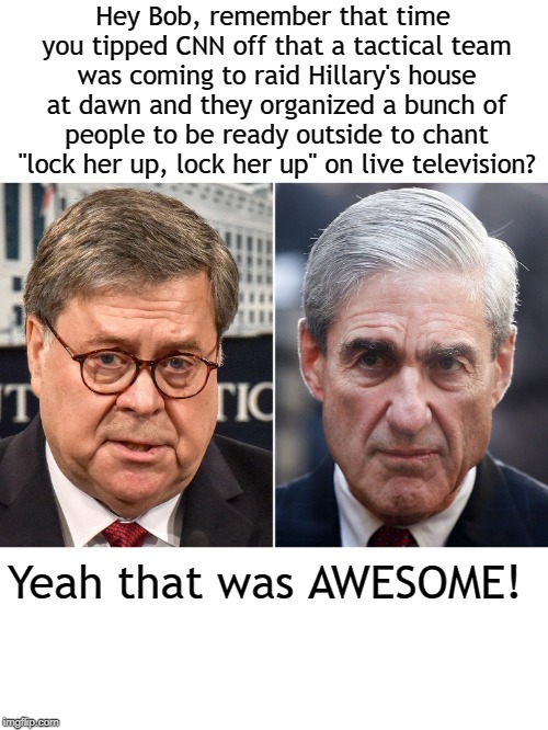 Bill Barr Does His Best Chris Farley Imitation | Hey Bob, remember that time you tipped CNN off that a tactical team was coming to raid Hillary's house at dawn and they organized a bunch of people to be ready outside to chant "lock her up, lock her up" on live television? Yeah that was AWESOME! | image tagged in memes,robert mueller,roger stone,fbi raid | made w/ Imgflip meme maker