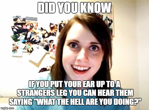 Overly Attached Girlfriend |  DID YOU KNOW; IF YOU PUT YOUR EAR UP TO A STRANGERS LEG YOU CAN HEAR THEM SAYING "WHAT THE HELL ARE YOU DOING?" | image tagged in memes,overly attached girlfriend,random,stranger | made w/ Imgflip meme maker