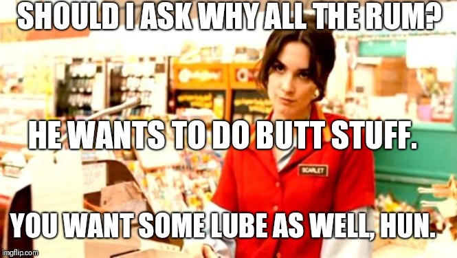 Grumpy Cashier | SHOULD I ASK WHY ALL THE RUM? HE WANTS TO DO BUTT STUFF. YOU WANT SOME LUBE AS WELL, HUN. | image tagged in grumpy cashier | made w/ Imgflip meme maker