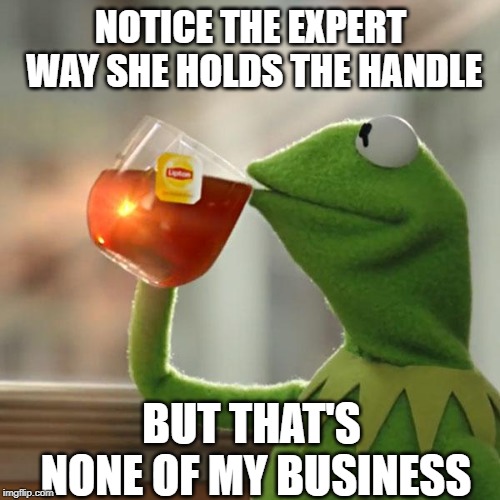But That's None Of My Business Meme | NOTICE THE EXPERT WAY SHE HOLDS THE HANDLE BUT THAT'S NONE OF MY BUSINESS | image tagged in memes,but thats none of my business,kermit the frog | made w/ Imgflip meme maker