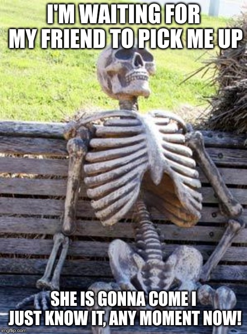 Waiting Skeleton | I'M WAITING FOR MY FRIEND TO PICK ME UP; SHE IS GONNA COME I JUST KNOW IT, ANY MOMENT NOW! | image tagged in memes,waiting skeleton | made w/ Imgflip meme maker