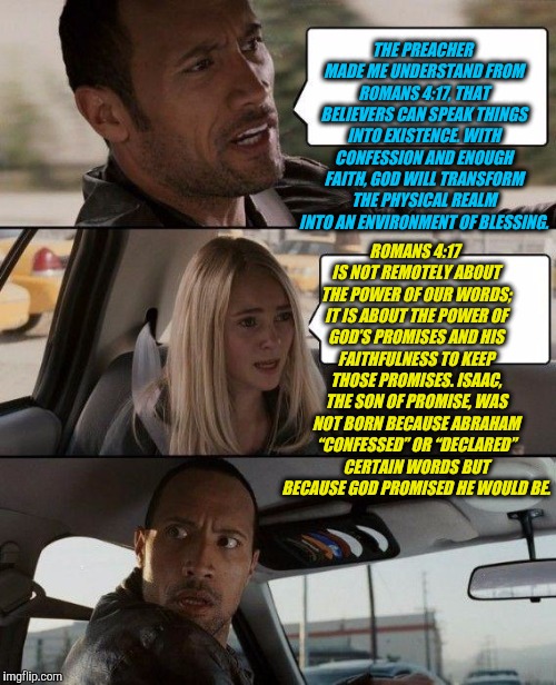 The Rock Driving Meme | THE PREACHER MADE ME UNDERSTAND FROM ROMANS 4:17, THAT BELIEVERS CAN SPEAK THINGS INTO EXISTENCE. WITH CONFESSION AND ENOUGH FAITH, GOD WILL TRANSFORM THE PHYSICAL REALM INTO AN ENVIRONMENT OF BLESSING. ROMANS 4:17 IS NOT REMOTELY ABOUT THE POWER OF OUR WORDS; IT IS ABOUT THE POWER OF GOD’S PROMISES AND HIS FAITHFULNESS TO KEEP THOSE PROMISES. ISAAC, THE SON OF PROMISE, WAS NOT BORN BECAUSE ABRAHAM “CONFESSED” OR “DECLARED” CERTAIN WORDS BUT BECAUSE GOD PROMISED HE WOULD BE. | image tagged in memes,the rock driving | made w/ Imgflip meme maker