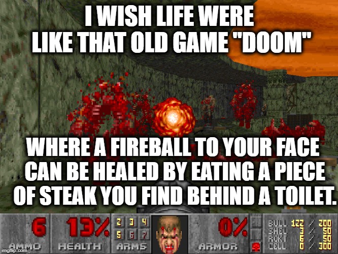 Doom! | I WISH LIFE WERE LIKE THAT OLD GAME "DOOM"; WHERE A FIREBALL TO YOUR FACE CAN BE HEALED BY EATING A PIECE OF STEAK YOU FIND BEHIND A TOILET. | image tagged in games,video games,doom,life,wish,funny | made w/ Imgflip meme maker