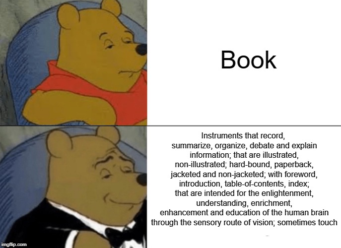 Tuxedo Winnie The Pooh Meme | Book; Instruments that record, summarize, organize, debate and explain information; that are illustrated, non-illustrated; hard-bound, paperback, jacketed and non-jacketed; with foreword, introduction, table-of-contents, index; that are intended for the enlightenment, understanding, enrichment, enhancement and education of the human brain through the sensory route of vision; sometimes touch | image tagged in memes,tuxedo winnie the pooh | made w/ Imgflip meme maker