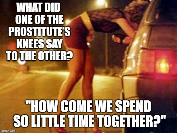 Wiiiiiide Open | WHAT DID ONE OF THE PROSTITUTE’S KNEES SAY TO THE OTHER? "HOW COME WE SPEND SO LITTLE TIME TOGETHER?" | image tagged in prostitute | made w/ Imgflip meme maker