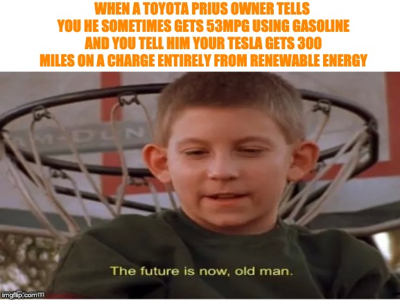 The future is now, old man |  WHEN A TOYOTA PRIUS OWNER TELLS YOU HE SOMETIMES GETS 53MPG USING GASOLINE AND YOU TELL HIM YOUR TESLA GETS 300 MILES ON A CHARGE ENTIRELY FROM RENEWABLE ENERGY | image tagged in the future is now old man | made w/ Imgflip meme maker
