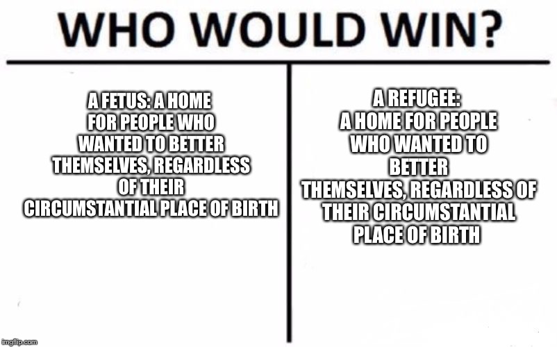 Who Would Win? Meme | A REFUGEE: A HOME FOR PEOPLE WHO WANTED TO BETTER THEMSELVES,
REGARDLESS OF THEIR CIRCUMSTANTIAL PLACE OF BIRTH; A FETUS: A HOME FOR PEOPLE WHO WANTED TO BETTER THEMSELVES, REGARDLESS OF THEIR CIRCUMSTANTIAL PLACE OF BIRTH | image tagged in memes,who would win | made w/ Imgflip meme maker