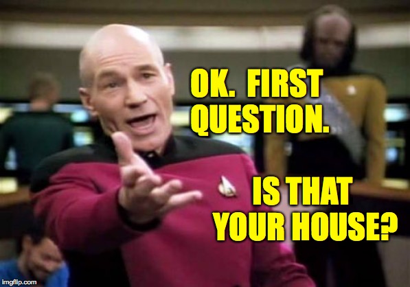 Picard Wtf Meme | OK.  FIRST QUESTION. IS THAT YOUR HOUSE? | image tagged in memes,picard wtf | made w/ Imgflip meme maker