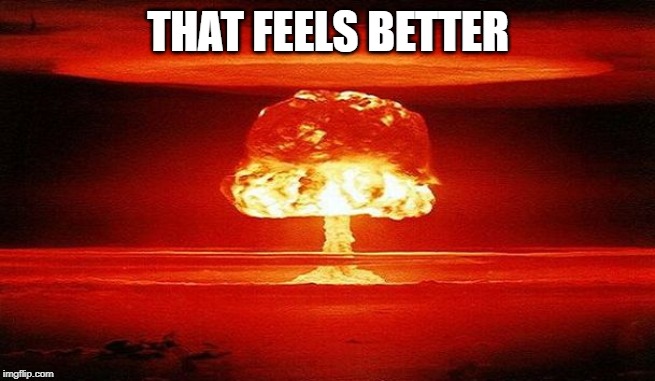 Nuclear Bomb Mind Blown | THAT FEELS BETTER | image tagged in nuclear bomb mind blown | made w/ Imgflip meme maker