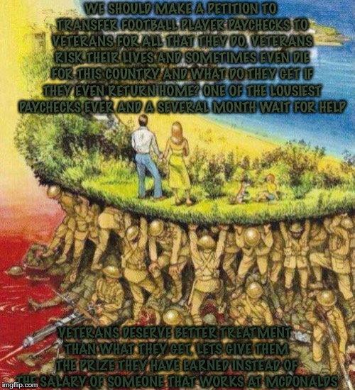 Blood soaked paradise | WE SHOULD MAKE A PETITION TO TRANSFER FOOTBALL PLAYER PAYCHECKS TO VETERANS FOR ALL THAT THEY DO, VETERANS RISK THEIR LIVES AND SOMETIMES EVEN DIE FOR THIS COUNTRY AND WHAT DO THEY GET IF THEY EVEN RETURN HOME? ONE OF THE LOUSIEST PAYCHECKS EVER AND A SEVERAL MONTH WAIT FOR HELP; VETERANS DESERVE BETTER TREATMENT THAN WHAT THEY GET, LETS GIVE THEM THE PRIZE THEY HAVE EARNED INSTEAD OF THE SALARY OF SOMEONE THAT WORKS AT MCDONALDS | image tagged in blood soaked paradise | made w/ Imgflip meme maker