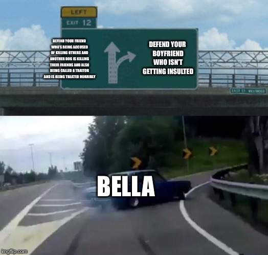 Left Exit 12 Off Ramp Meme | DEFEND YOUR BOYFRIEND WHO ISN’T GETTING INSULTED; DEFEND YOUR FRIEND WHO’S BEING ACCUSED OF KILLING OTHERS AND ANOTHER DOG IS KILLING THEIR FRIENDS AND ALSO BEING CALLED A TRAITOR AND IS BEING TREATED HORRIBLY; BELLA | image tagged in memes,left exit 12 off ramp | made w/ Imgflip meme maker