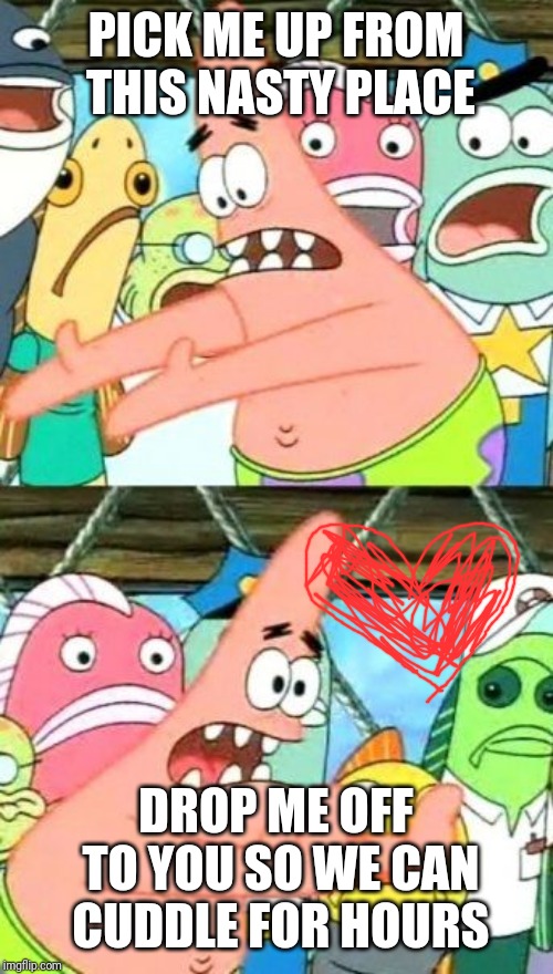 Put It Somewhere Else Patrick Meme | PICK ME UP FROM THIS NASTY PLACE; DROP ME OFF TO YOU SO WE CAN CUDDLE FOR HOURS | image tagged in memes,put it somewhere else patrick | made w/ Imgflip meme maker