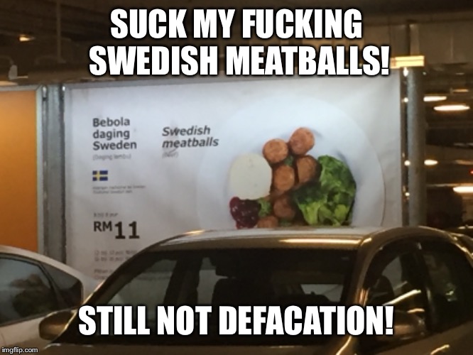 Just went to IKEA to see this. | SUCK MY FUCKING SWEDISH MEATBALLS! STILL NOT DEFACATION! | image tagged in memes,food,ikea,pewdiepie,pewds | made w/ Imgflip meme maker