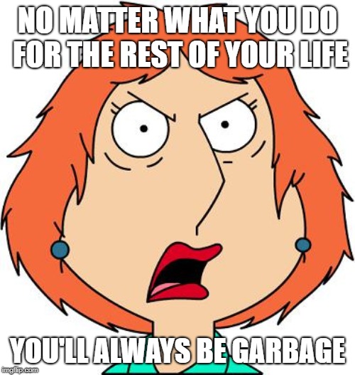 You'll Always Be Garbage | NO MATTER WHAT YOU DO FOR THE REST OF YOUR LIFE; YOU'LL ALWAYS BE GARBAGE | image tagged in lois griffin,family guy,garbage,angry | made w/ Imgflip meme maker
