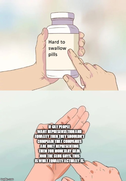Hard To Swallow Pills Meme | IF GAY PEOPLE WANT REPRESENTATION AND EQUALITY THEN THEY SHOULDN'T COMPLAIN THAT COMPANIES ARE ONLY REPRESENTING THEM FOR MONETARY GAIN. JOIN THE CLUB GUYS, THIS IS WHAT EQUALITY ACTUALLY IS. | image tagged in memes,hard to swallow pills | made w/ Imgflip meme maker