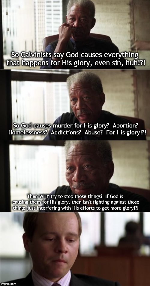 Morgan Freeman Good Luck Meme | So Calvinists say God causes everything that happens for His glory, even sin, huh!?! So God causes murder for His glory?  Abortion?  Homelessness?  Addictions?  Abuse?  For His glory!?! Then WHY try to stop those things?  If God is causing them for His glory, then isn't fighting against those things just interfering with His efforts to get more glory!?! | image tagged in memes,morgan freeman good luck | made w/ Imgflip meme maker