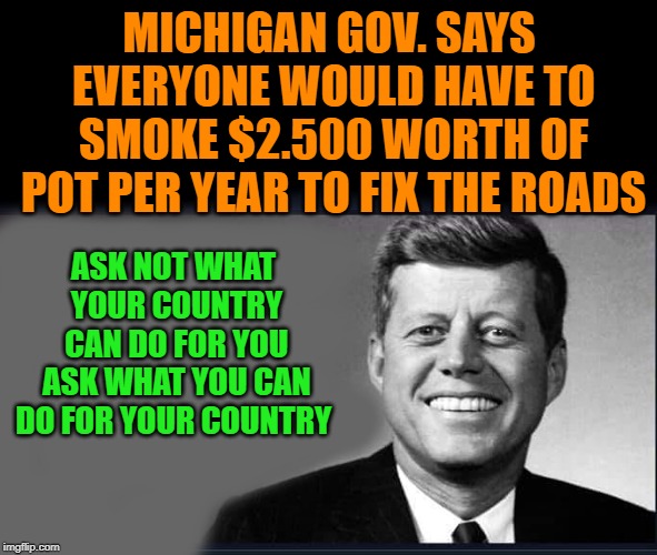 smoke weed fix the roads | MICHIGAN GOV. SAYS EVERYONE WOULD HAVE TO SMOKE $2.500 WORTH OF POT PER YEAR TO FIX THE ROADS; ASK NOT WHAT YOUR COUNTRY CAN DO FOR YOU ASK WHAT YOU CAN DO FOR YOUR COUNTRY | image tagged in pot tax,roads | made w/ Imgflip meme maker