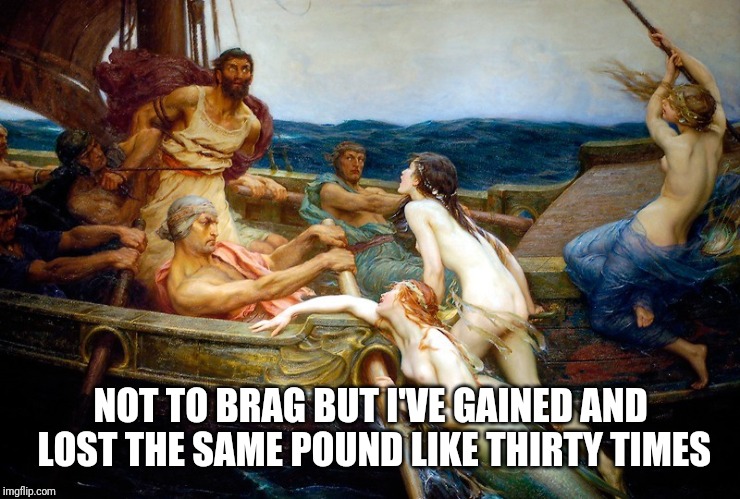 Odysseus and the Sirens | NOT TO BRAG BUT I'VE GAINED AND LOST THE SAME POUND LIKE THIRTY TIMES | image tagged in odysseus and the sirens | made w/ Imgflip meme maker