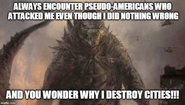 Godzilla Reacts To Pseudo-Americans | ALWAYS ENCOUNTER PSEUDO-AMERICANS WHO ATTACKED ME EVEN THOUGH I DID NOTHING WRONG; AND YOU WONDER WHY I DESTROY CITIES!!! | image tagged in memes,godzilla | made w/ Imgflip meme maker