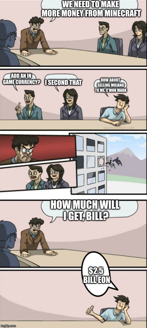 Board Room Meeting 2 | WE NEED TO MAKE MORE MONEY FROM MINECRAFT ADD AN IN GAME CURRENCY? I SECOND THAT HOW ABOUT SELLING MOJANG TO ME, C’MON MARK HOW MUCH WILL I  | image tagged in board room meeting 2 | made w/ Imgflip meme maker