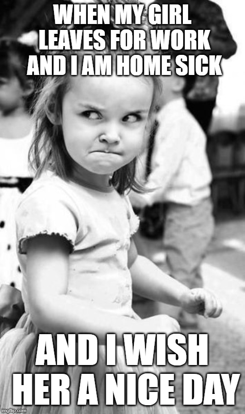 Angry Toddler Meme | WHEN MY GIRL LEAVES FOR WORK AND I AM HOME SICK AND I WISH HER A NICE DAY | image tagged in memes,angry toddler | made w/ Imgflip meme maker