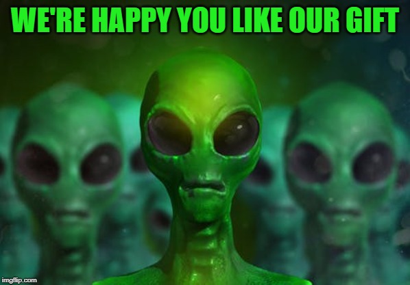 Aliens | WE'RE HAPPY YOU LIKE OUR GIFT | image tagged in aliens | made w/ Imgflip meme maker