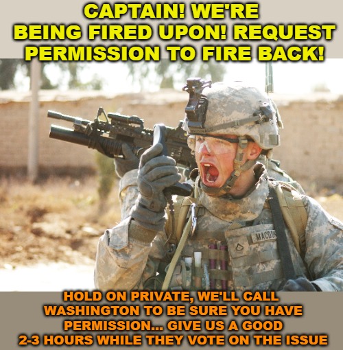 This is basically how it's done now. And part of the reason we're not winning wars anymore, among many other PC reasons. | CAPTAIN! WE'RE BEING FIRED UPON! REQUEST PERMISSION TO FIRE BACK! HOLD ON PRIVATE, WE'LL CALL WASHINGTON TO BE SURE YOU HAVE PERMISSION... GIVE US A GOOD 2-3 HOURS WHILE THEY VOTE ON THE ISSUE | image tagged in us army soldier yelling radio iraq war | made w/ Imgflip meme maker